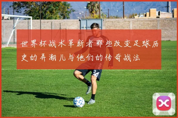 世界杯战术革新者那些改变足球历史的弄潮儿与他们的传奇战法