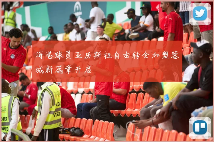 海港球员亚历斯祖自由转会加盟蓉城新篇章开启