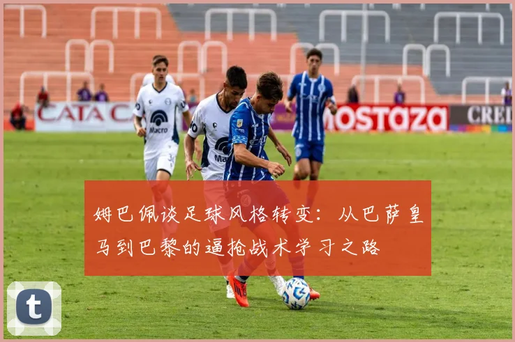 姆巴佩谈足球风格转变：从巴萨皇马到巴黎的逼抢战术学习之路