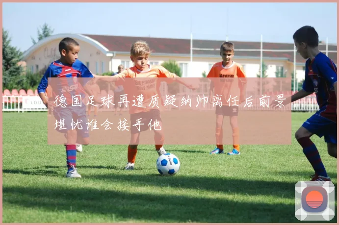 德国足球再遭质疑纳帅离任后前景堪忧谁会接手他