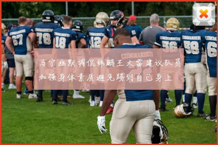 马宁幽默调侃韩鹏王大雷建议队员加强身体素质避免踢到自己身上