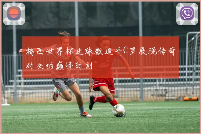 梅西世界杯进球数追平C罗展现传奇对决的巅峰时刻