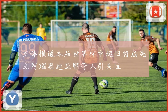 东体报道本届世界杯中超旧将成亮点阿瑙恩迪亚耶等人引关注