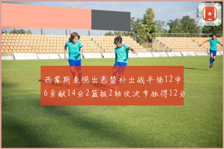 西蒙斯表现出色替补出战半场12中6贡献14分2篮板2助攻次节独得12分