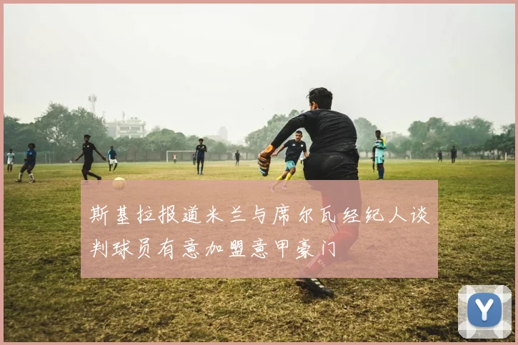 斯基拉报道米兰与席尔瓦经纪人谈判球员有意加盟意甲豪门