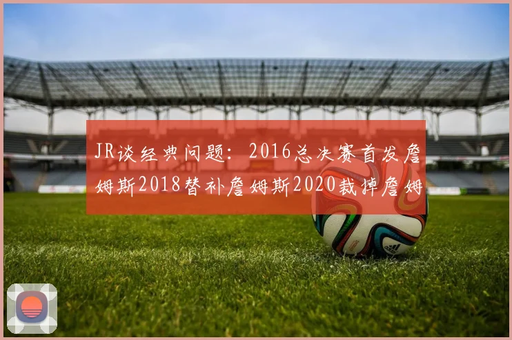 JR谈经典问题：2016总决赛首发詹姆斯2018替补詹姆斯2020裁掉詹姆斯的背后故事