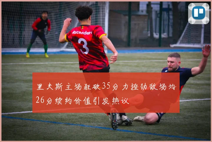 里夫斯主场狂砍35分力挫劲敌场均26分续约价值引发热议