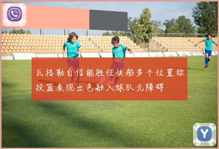 瓦格勒自信能胜任快船多个位置称投篮表现出色融入球队无障碍