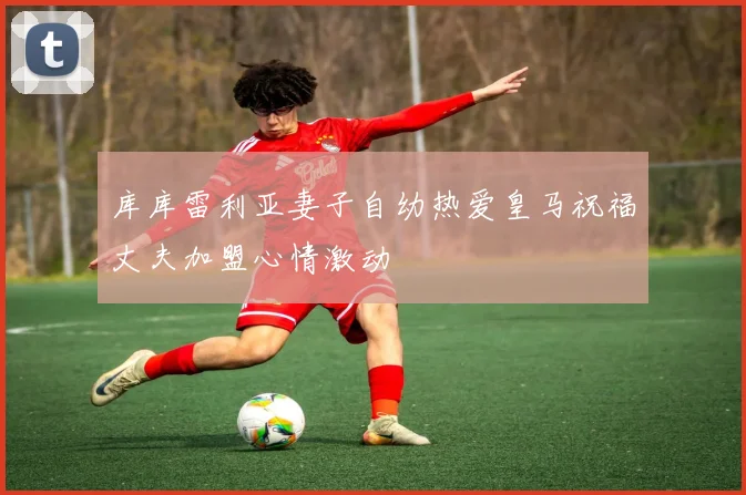 库库雷利亚妻子自幼热爱皇马祝福丈夫加盟心情激动