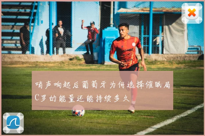 哨声响起后葡萄牙为何选择催眠局C罗的能量还能持续多久