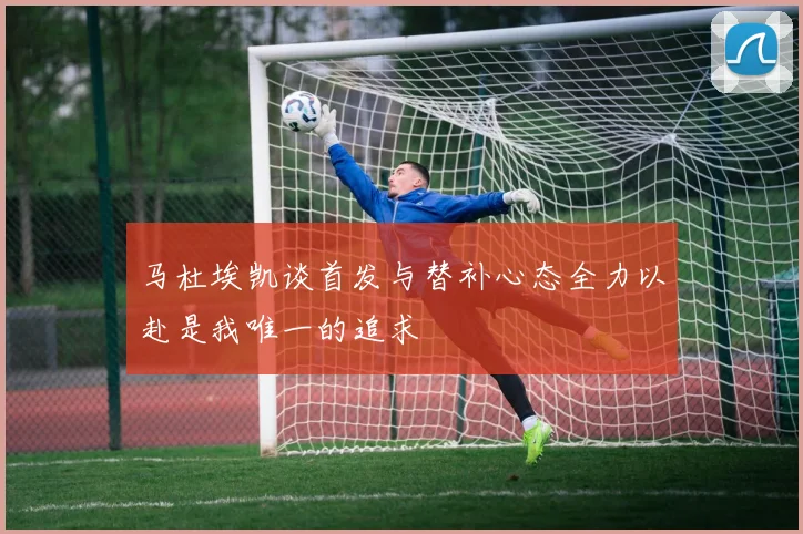 马杜埃凯谈首发与替补心态全力以赴是我唯一的追求