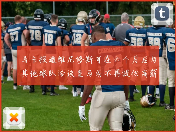 马卡报道维尼修斯可在六个月后与其他球队洽谈皇马或不再提供高薪合同