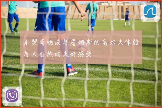东契奇畅谈与詹姆斯的高尔夫体验与大自然的美好感受