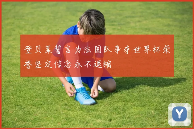 登贝莱誓言为法国队争夺世界杯荣誉坚定信念永不退缩