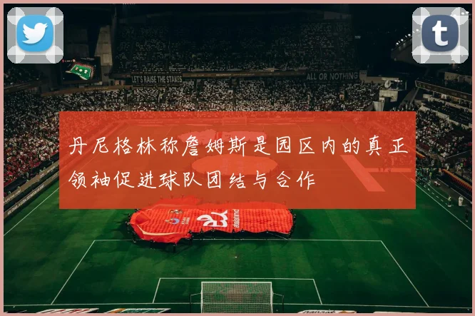丹尼格林称詹姆斯是园区内的真正领袖促进球队团结与合作