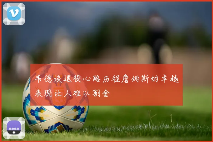 韦德谈退役心路历程詹姆斯的卓越表现让人难以割舍